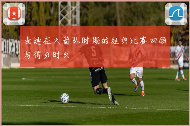 麦迪在火箭队时期的经典比赛回顾与得分时刻