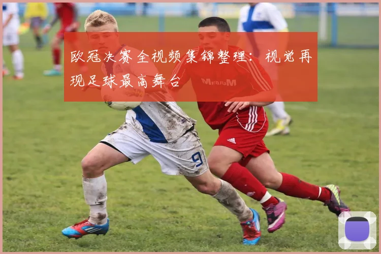 欧冠决赛全视频集锦整理：视觉再现足球最高舞台