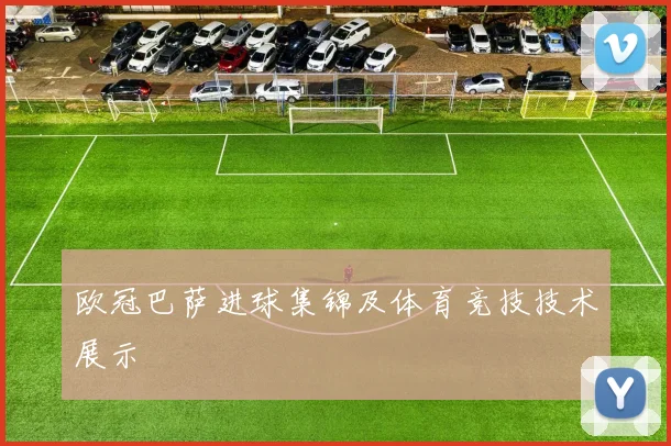 欧冠巴萨进球集锦及体育竞技技术展示