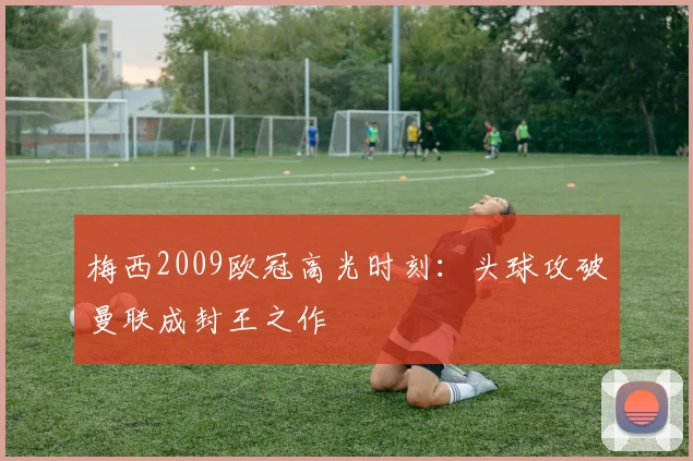 梅西2009欧冠高光时刻:头球攻破曼联成封王之作