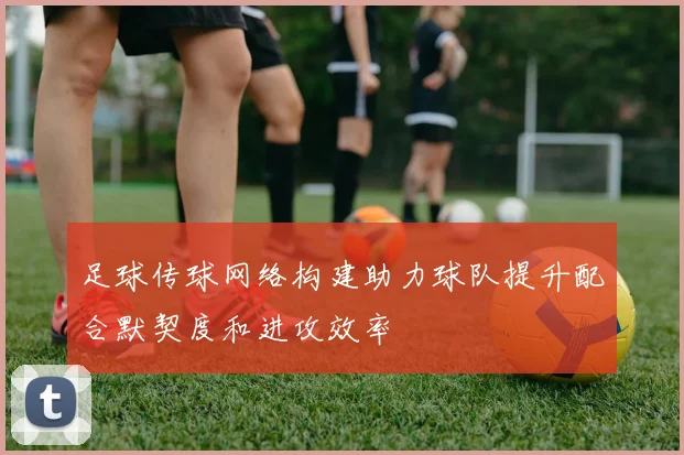 足球传球网络构建助力球队提升配合默契度和进攻效率