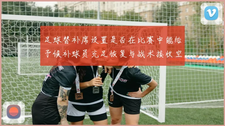 足球替补席设置是否在比赛中能给予候补球员充足恢复与战术接收空间