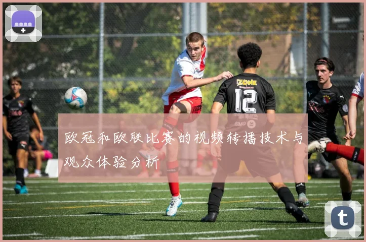 欧冠和欧联比赛的视频转播技术与观众体验分析